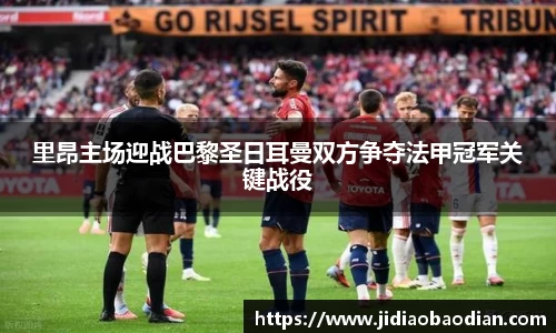 里昂主场迎战巴黎圣日耳曼双方争夺法甲冠军关键战役