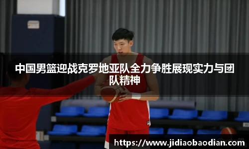 中国男篮迎战克罗地亚队全力争胜展现实力与团队精神
